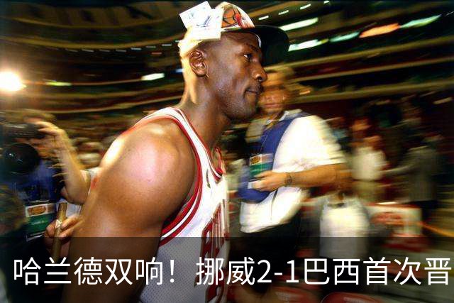 哈兰德双响！挪威2-1巴西首次晋级八强