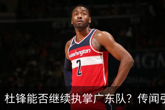 杜锋能否继续执掌广东队？传闻引发球迷期待与担忧