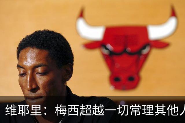 维耶里：梅西超越一切常理其他人没法比 批评安帅的人什么都不懂
